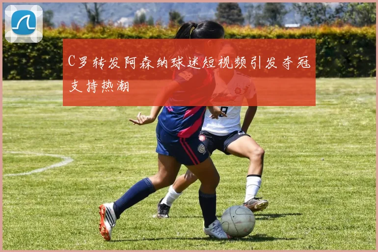 C罗转发阿森纳球迷短视频引发夺冠支持热潮