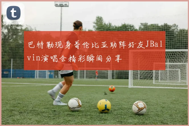 巴特勒现身哥伦比亚助阵好友JBalvin演唱会精彩瞬间分享