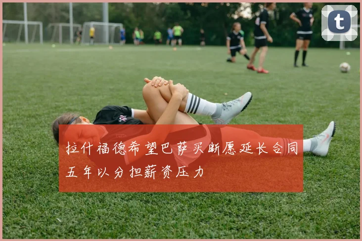 拉什福德希望巴萨买断愿延长合同五年以分担薪资压力