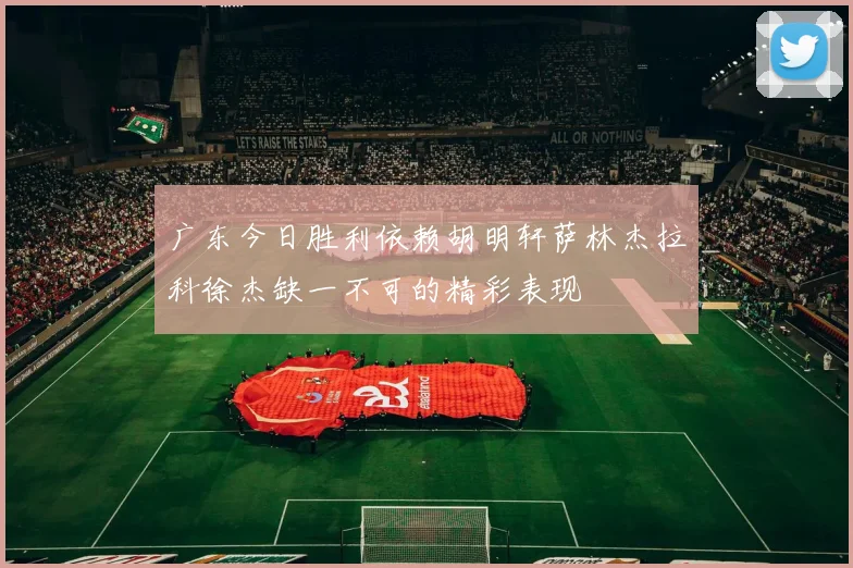 广东今日胜利依赖胡明轩萨林杰拉科徐杰缺一不可的精彩表现