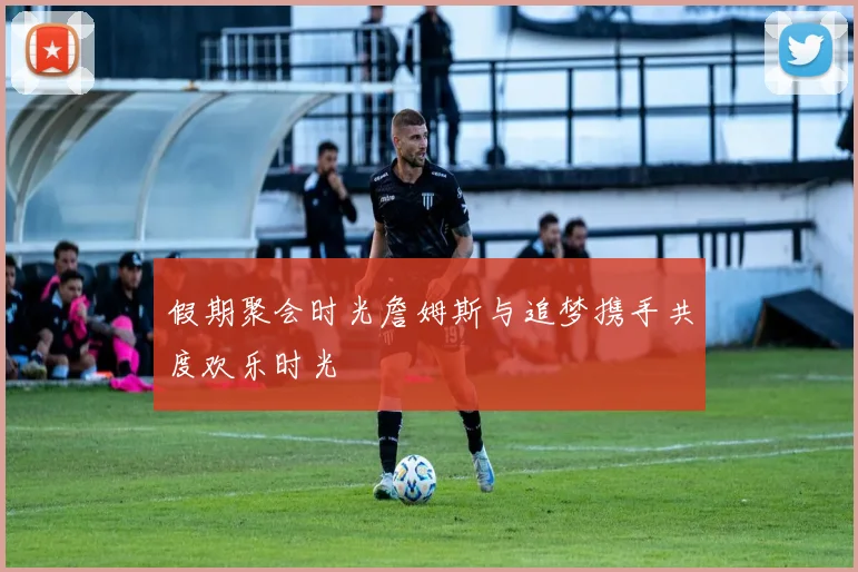 假期聚会时光詹姆斯与追梦携手共度欢乐时光