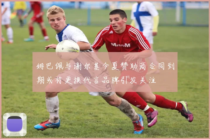 姆巴佩与谢尔基今夏赞助商合同到期或将更换代言品牌引发关注