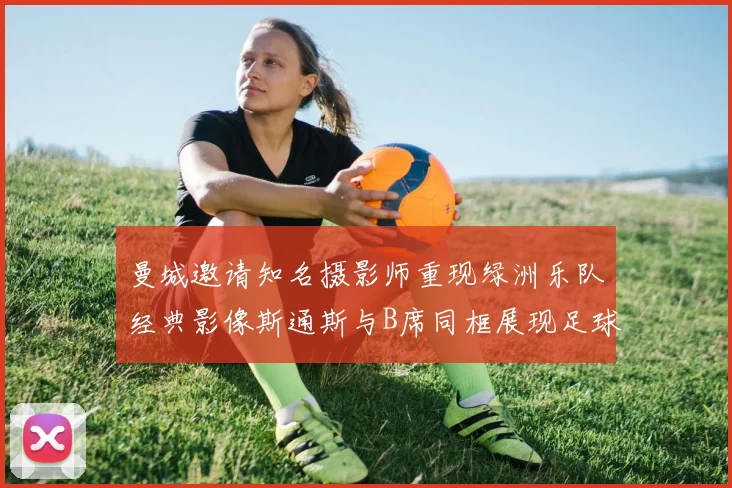 曼城邀请知名摄影师重现绿洲乐队经典影像斯通斯与B席同框展现足球魅力