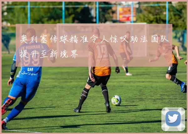 奥利塞传球精准令人惊叹助法国队提升至新境界