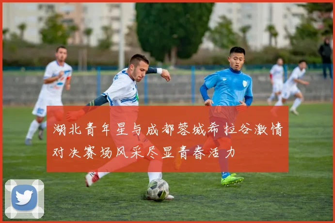 湖北青年星与成都蓉城希拉谷激情对决赛场风采尽显青春活力