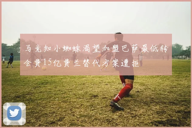 马竞知小蜘蛛渴望加盟巴萨最低转会费15亿费兰替代方案遭拒