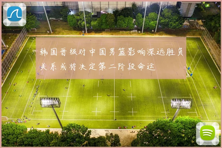 韩国晋级对中国男篮影响深远胜负关系或将决定第二阶段命运