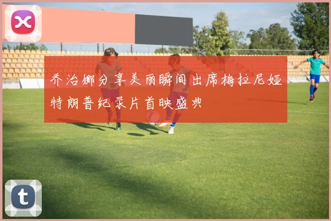 乔治娜分享美丽瞬间出席梅拉尼娅特朗普纪录片首映盛典