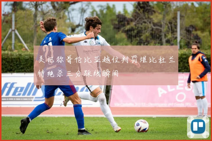 美记称哥伦比亚越位判罚堪比杜兰特绝杀三分踩线瞬间