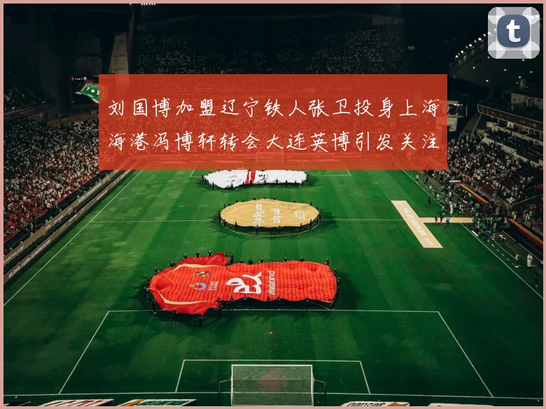 刘国博加盟辽宁铁人张卫投身上海海港冯博轩转会大连英博引发关注
