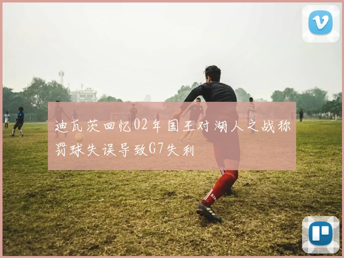 迪瓦茨回忆02年国王对湖人之战称罚球失误导致G7失利