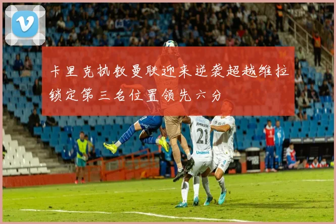卡里克执教曼联迎来逆袭超越维拉锁定第三名位置领先六分