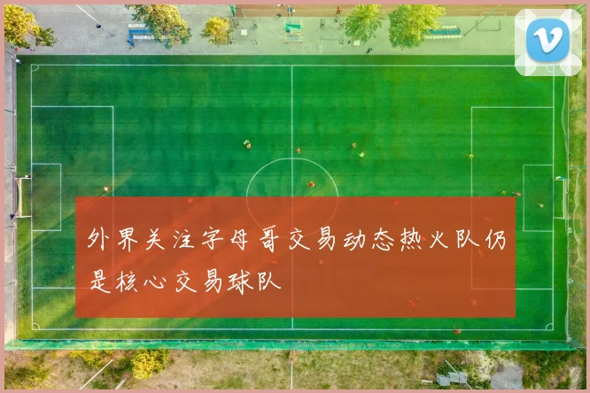 外界关注字母哥交易动态热火队仍是核心交易球队