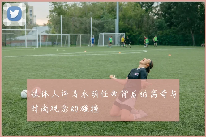 媒体人评马永明任命背后的离奇与时尚观念的碰撞
