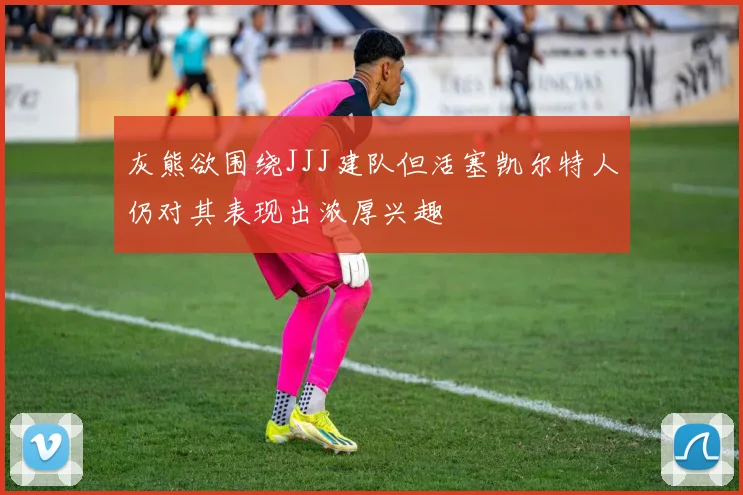 灰熊欲围绕JJJ建队但活塞凯尔特人仍对其表现出浓厚兴趣