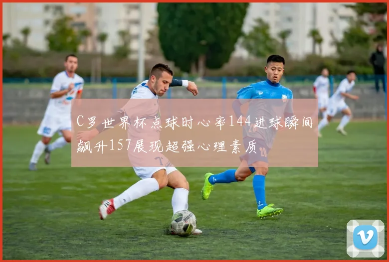 C罗世界杯点球时心率144进球瞬间飙升157展现超强心理素质