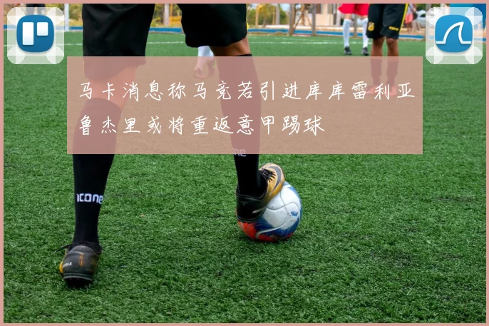 马卡消息称马竞若引进库库雷利亚鲁杰里或将重返意甲踢球