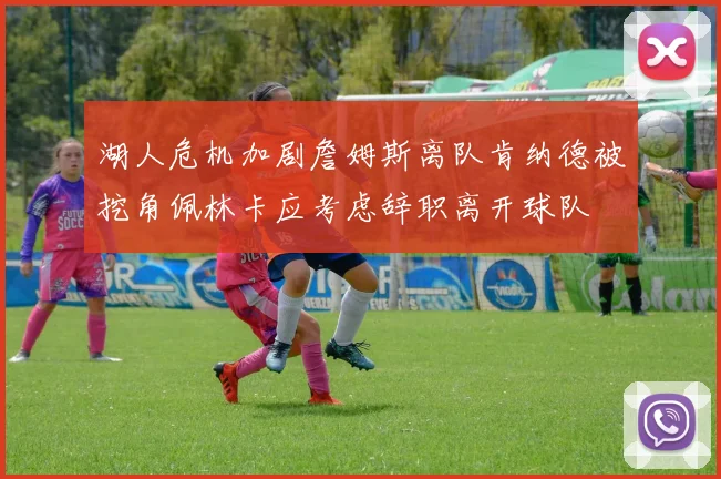 湖人危机加剧詹姆斯离队肯纳德被挖角佩林卡应考虑辞职离开球队