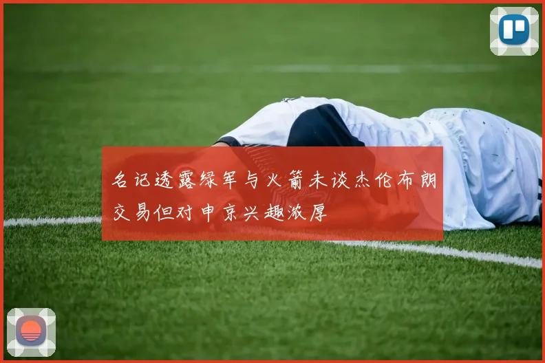 名记透露绿军与火箭未谈杰伦布朗交易但对申京兴趣浓厚