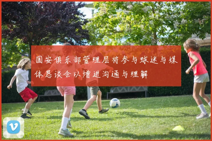 国安俱乐部管理层将参与球迷与媒体恳谈会以增进沟通与理解
