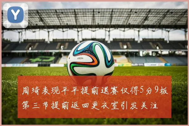 周琦表现平平提前退赛仅得5分9板第三节提前返回更衣室引发关注