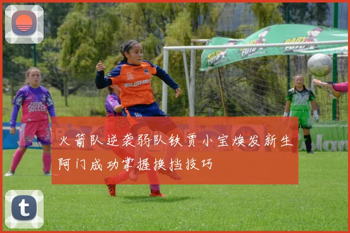 火箭队逆袭弱队铁贾小宝焕发新生阿门成功掌握换挡技巧