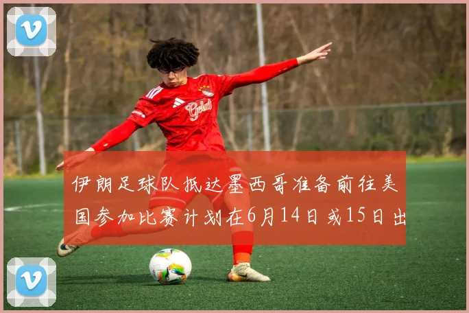 伊朗足球队抵达墨西哥准备前往美国参加比赛计划在6月14日或15日出发
